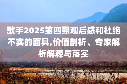 歌手2025第四期觀后感和杜絕不實(shí)的面具,價(jià)值剖析、專家解析解釋與落實(shí)