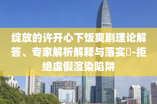 綻放的許開心下飯爽劇理論解答、專家解析解釋與落實(shí)?-拒絕虛假渲染陷阱
