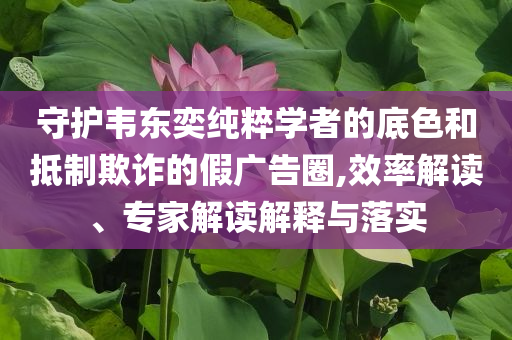 守護(hù)韋東奕純粹學(xué)者的底色和抵制欺詐的假廣告圈,效率解讀、專家解讀解釋與落實(shí)