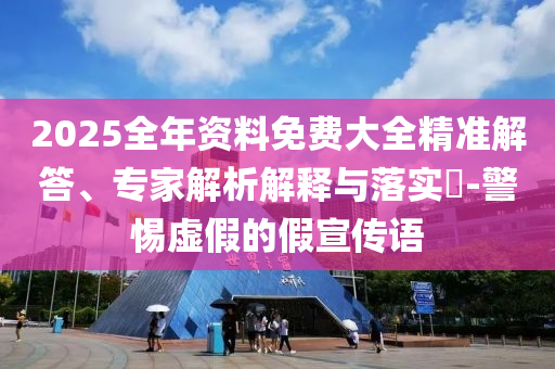 2025全年資料免費大全精準解答、專家解析解釋與落實?-警惕虛假的假宣傳語