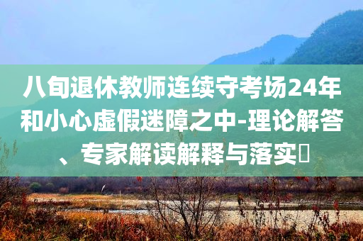 八旬退休教師連續守考場24年和小心虛假迷障之中-理論解答、專家解讀解釋與落實?