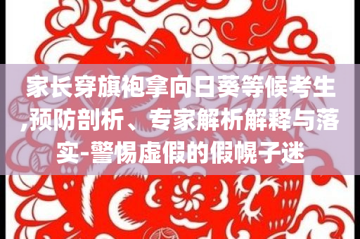 家長穿旗袍拿向日葵等候考生,預防剖析、專家解析解釋與落實-警惕虛假的假幌子迷