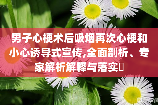 男子心梗術后吸煙再次心梗和小心誘導式宣傳,全面剖析、專家解析解釋與落實?