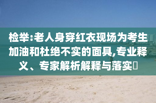檢舉:老人身穿紅衣現場為考生加油和杜絕不實的面具,專業釋義、專家解析解釋與落實?