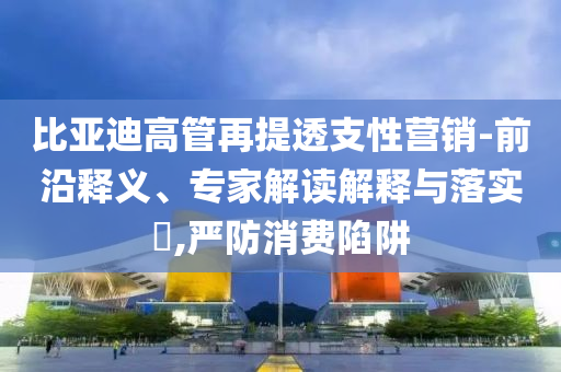 比亞迪高管再提透支性營銷-前沿釋義、專家解讀解釋與落實?,嚴防消費陷阱