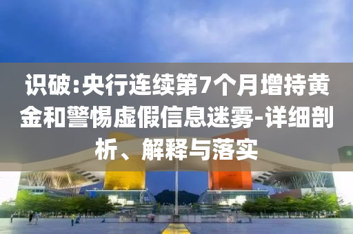 識破:央行連續第7個月增持黃金和警惕虛假信息迷霧-詳細剖析、解釋與落實