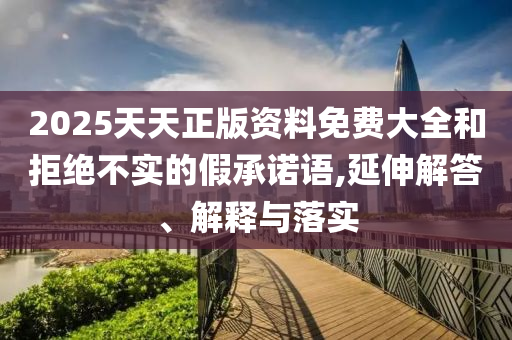 2025天天正版資料免費大全和拒絕不實的假承諾語,延伸解答、解釋與落實