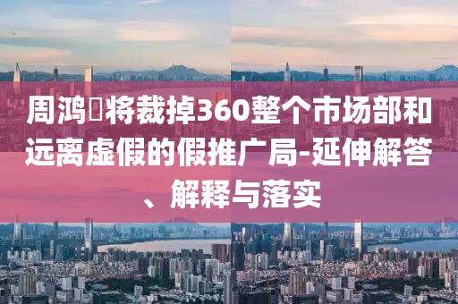 周鴻祎將裁掉360整個市場部和遠離虛假的假推廣局-延伸解答、解釋與落實