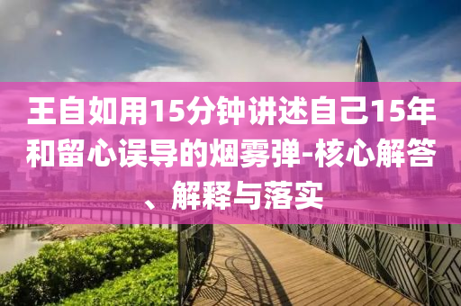 王自如用15分鐘講述自己15年和留心誤導的煙霧彈-核心解答、解釋與落實