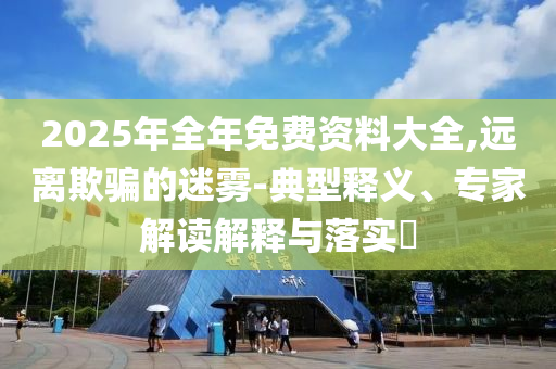 2025年全年免費資料大全,遠離欺騙的迷霧-典型釋義、專家解讀解釋與落實?