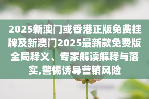 2025新澳門或香港正版免費掛牌及新澳門2025最新款免費版全局釋義、專家解讀解釋與落實,警惕誘導營銷風險