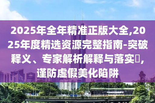 2025年全年精準正版大全,2025年度精選資源完整指南-突破釋義、專家解析解釋與落實?,謹防虛假美化陷阱