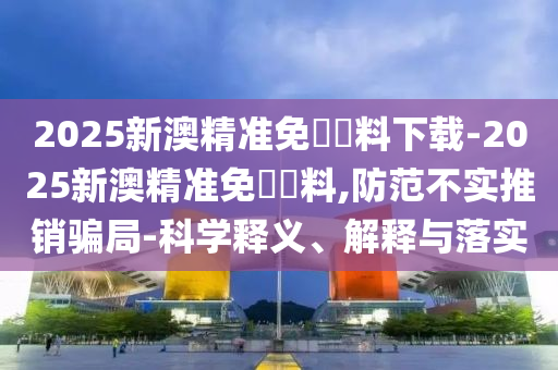 2025新澳精準免費資料下載-2025新澳精準免費資料,防范不實推銷騙局-科學釋義、解釋與落實