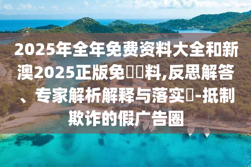 2025年全年免費資料大全和新澳2025正版免費資料,反思解答、專家解析解釋與落實?-抵制欺詐的假廣告圈