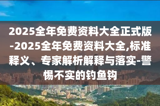 2025全年免費資料大全正式版-2025全年免費資料大全,標準釋義、專家解析解釋與落實-警惕不實的釣魚鉤
