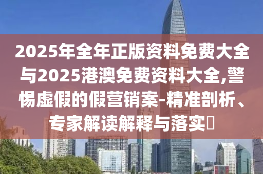 2025年全年正版資料免費大全與2025港澳免費資料大全,警惕虛假的假營銷案-精準剖析、專家解讀解釋與落實?
