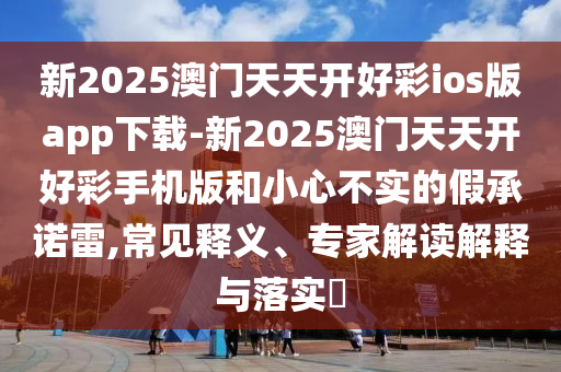新2025澳門天天開好彩ios版app下載-新2025澳門天天開好彩手機版和小心不實的假承諾雷,常見釋義、專家解讀解釋與落實?