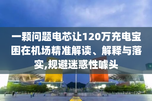 一顆問題電芯讓120萬充電寶困在機場精準解讀、解釋與落實,規避迷惑性噱頭