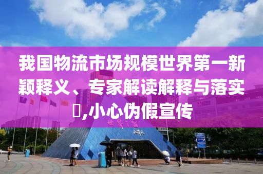 我國物流市場規模世界第一新穎釋義、專家解讀解釋與落實?,小心偽假宣傳