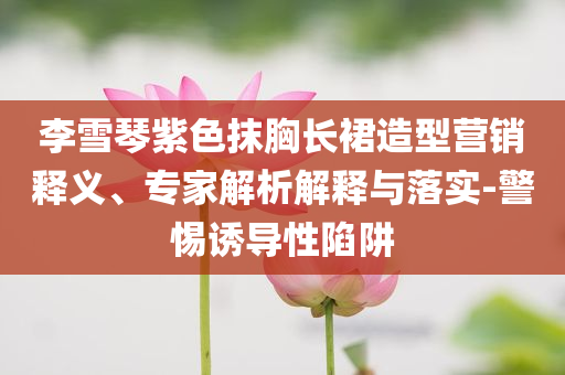李雪琴紫色抹胸長(zhǎng)裙造型營(yíng)銷(xiāo)釋義、專(zhuān)家解析解釋與落實(shí)-警惕誘導(dǎo)性陷阱