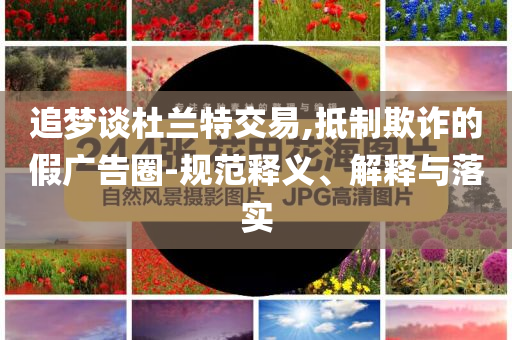 追夢談杜蘭特交易,抵制欺詐的假廣告圈-規范釋義、解釋與落實