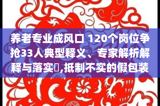 養老專業成風口 120個崗位爭搶33人典型釋義、專家解析解釋與落實?,抵制不實的假包裝