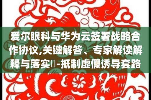 愛爾眼科與華為云簽署戰略合作協議,關鍵解答、專家解讀解釋與落實?-抵制虛假誘導套路