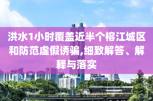 洪水1小時覆蓋近半個榕江城區和防范虛假誘騙,細致解答、解釋與落實