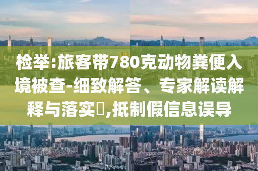 檢舉:旅客帶780克動物糞便入境被查-細致解答、專家解讀解釋與落實?,抵制假信息誤導