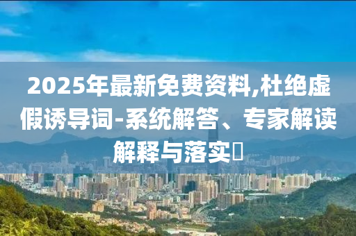 2025年最新免費資料,杜絕虛假誘導詞-系統解答、專家解讀解釋與落實?