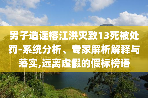 男子造謠榕江洪災致13死被處罰-系統(tǒng)分析、專家解析解釋與落實,遠離虛假的假標榜語