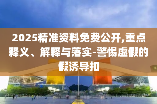 2025精準資料免費公開,重點釋義、解釋與落實-警惕虛假的假誘導扣