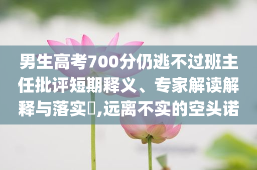男生高考700分仍逃不過班主任批評短期釋義、專家解讀解釋與落實?,遠離不實的空頭諾