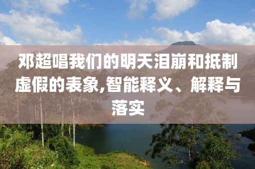 鄧超唱我們的明天淚崩和抵制虛假的表象,智能釋義、解釋與落實(shí)