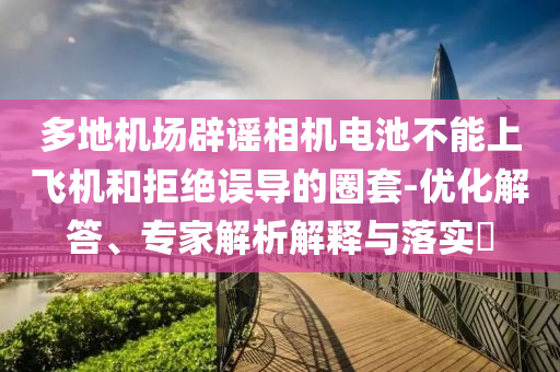 多地機(jī)場辟謠相機(jī)電池不能上飛機(jī)和拒絕誤導(dǎo)的圈套-優(yōu)化解答、專家解析解釋與落實(shí)?