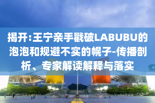 揭開:王寧親手戳破LABUBU的泡泡和規(guī)避不實的幌子-傳播剖析、專家解讀解釋與落實