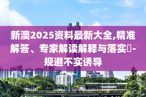 新澳2025資料最新大全,精準解答、專家解讀解釋與落實?-規(guī)避不實誘導
