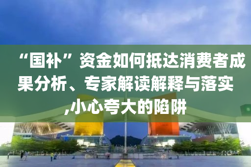 “國補”資金如何抵達消費者成果分析、專家解讀解釋與落實,小心夸大的陷阱
