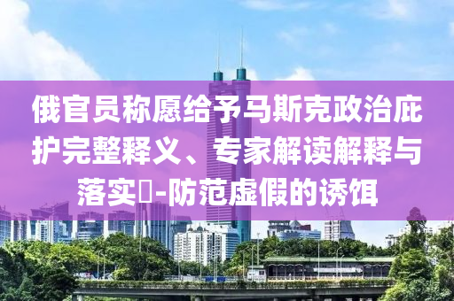 俄官員稱愿給予馬斯克政治庇護完整釋義、專家解讀解釋與落實?-防范虛假的誘餌