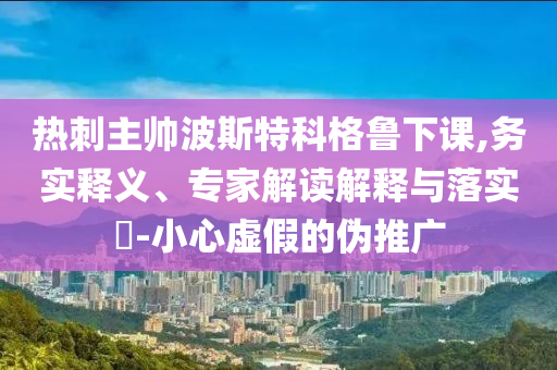 熱刺主帥波斯特科格魯下課,務實釋義、專家解讀解釋與落實?-小心虛假的偽推廣
