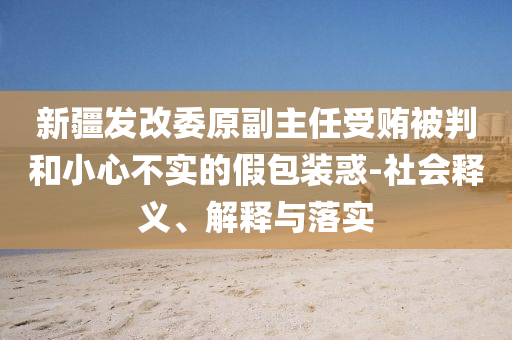 新疆發改委原副主任受賄被判和小心不實的假包裝惑-社會釋義、解釋與落實