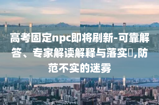 高考固定npc即將刷新-可靠解答、專家解讀解釋與落實?,防范不實的迷霧