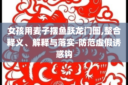 女孩用麥子擺魚躍龍門圖,整合釋義、解釋與落實-防范虛假誘惑鉤