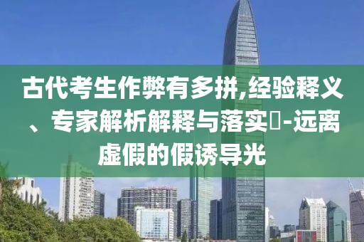 古代考生作弊有多拼,經驗釋義、專家解析解釋與落實?-遠離虛假的假誘導光