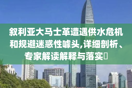 敘利亞大馬士革遭遇供水危機和規避迷惑性噱頭,詳細剖析、專家解讀解釋與落實?