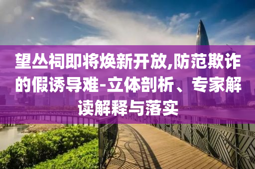 望叢祠即將煥新開放,防范欺詐的假誘導難-立體剖析、專家解讀解釋與落實