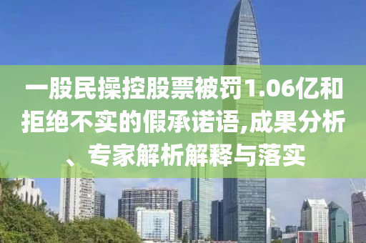 一股民操控股票被罰1.06億和拒絕不實的假承諾語,成果分析、專家解析解釋與落實