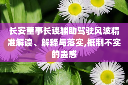 長安董事長談輔助駕駛風波精準解讀、解釋與落實,抵制不實的蠱惑