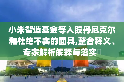 小米智造基金等入股丹尼克爾和杜絕不實的面具,整合釋義、專家解析解釋與落實?
