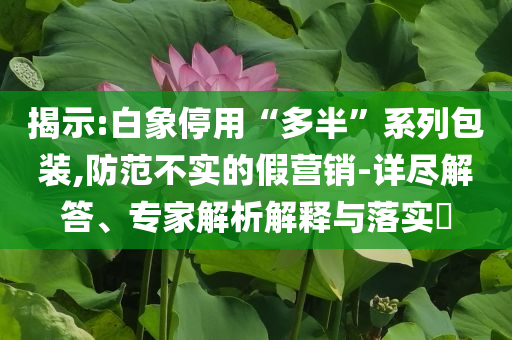 揭示:白象停用“多半”系列包裝,防范不實的假營銷-詳盡解答、專家解析解釋與落實?